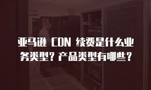 亚马逊 CDN 续费是什么业务类型？产品类型有哪些？