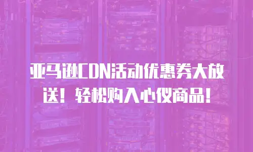 亚马逊CDN活动优惠券大放送！轻松购入心仪商品！