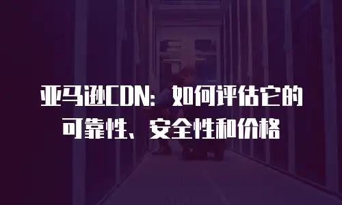 亚马逊CDN：如何评估它的可靠性、安全性和价格