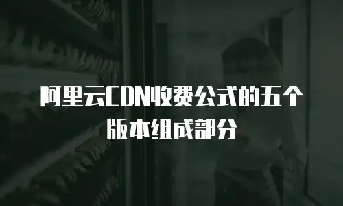阿里云CDN收费公式的五个版本组成部分