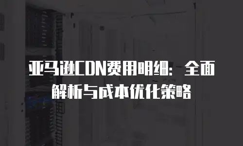 亚马逊CDN费用明细：全面解析与成本优化策略