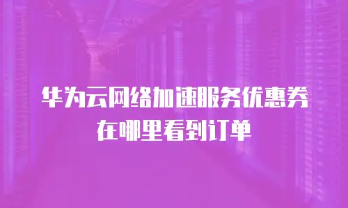 华为云网络加速服务优惠券在哪里看到订单