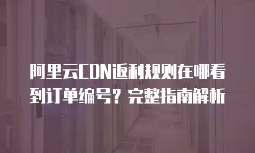 阿里云CDN返利规则在哪看到订单编号？完整指南解析