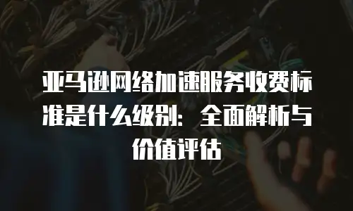 亚马逊网络加速服务收费标准是什么级别：全面解析与价值评估