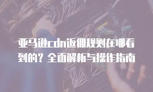 亚马逊cdn返佣规则在哪看到的？全面解析与操作指南