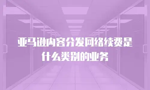 亚马逊内容分发网络续费是什么类别的业务
