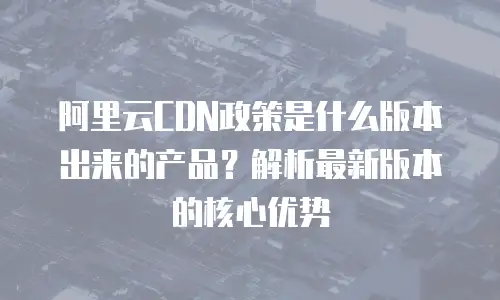 阿里云CDN政策是什么版本出来的产品？解析最新版本的核心优势