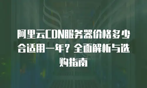 阿里云CDN服务器价格多少合适用一年？全面解析与选购指南