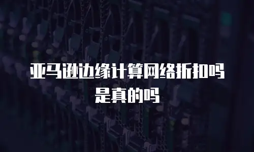 亚马逊边缘计算网络折扣吗是真的吗