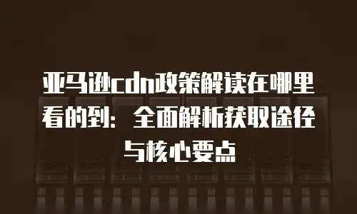 亚马逊cdn政策解读在哪里看的到：全面解析获取途径与核心要点