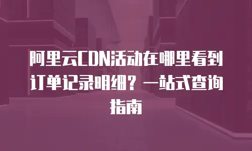 阿里云CDN活动在哪里看到订单记录明细？一站式查询指南