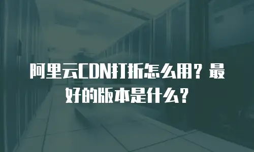 阿里云CDN打折怎么用？最好的版本是什么？
