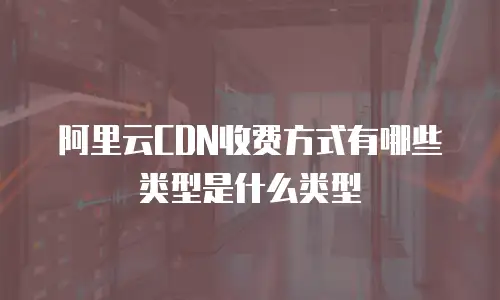 阿里云CDN收费方式有哪些类型是什么类型