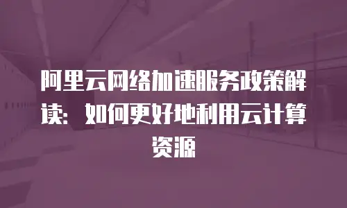 阿里云网络加速服务政策解读：如何更好地利用云计算资源