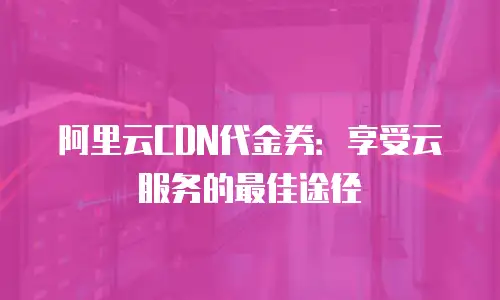 阿里云CDN代金券：享受云服务的最佳途径