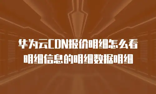 华为云CDN报价明细怎么看明细信息的明细数据明细