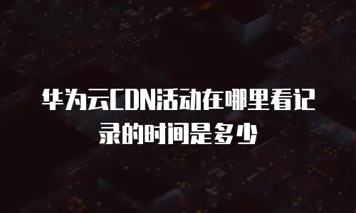 华为云CDN活动在哪里看记录的时间是多少
