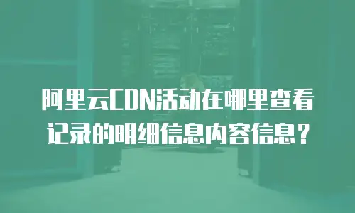阿里云CDN活动在哪里查看记录的明细信息内容信息？