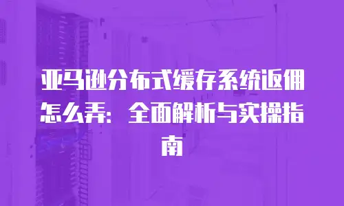 亚马逊分布式缓存系统返佣怎么弄：全面解析与实操指南