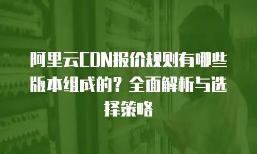 阿里云CDN报价规则有哪些版本组成的？全面解析与选择策略