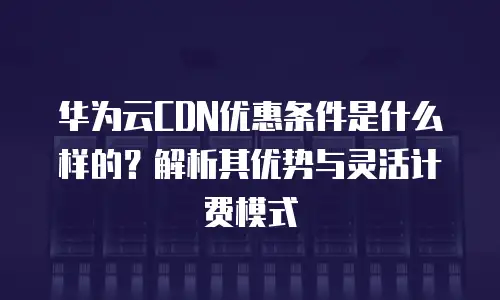 华为云CDN优惠条件是什么样的？解析其优势与灵活计费模式