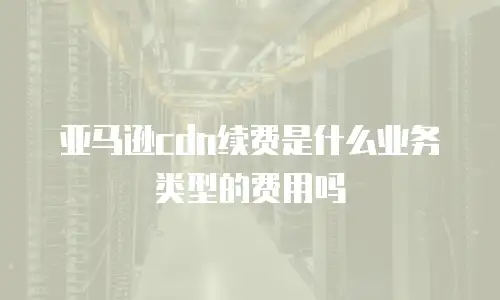 亚马逊cdn续费是什么业务类型的费用吗