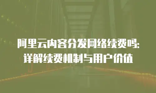 阿里云内容分发网络续费吗：详解续费机制与用户价值