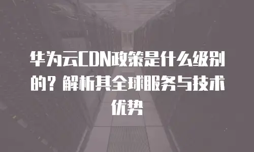 华为云CDN政策是什么级别的？解析其全球服务与技术优势