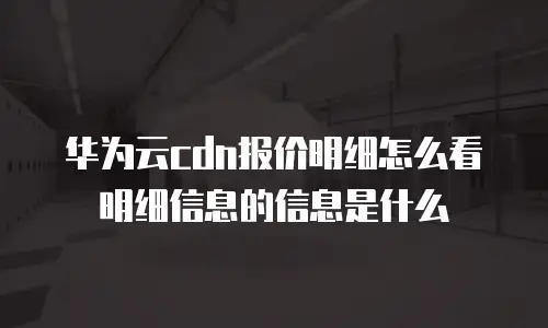 华为云cdn报价明细怎么看明细信息的信息是什么