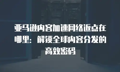 亚马逊内容加速网络返点在哪里：解锁全球内容分发的高效密码