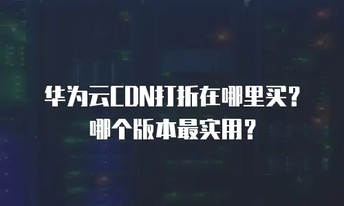 华为云CDN打折在哪里买？哪个版本最实用？