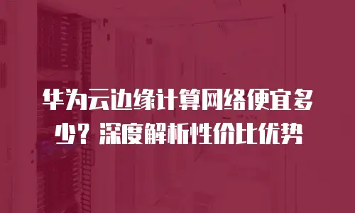 华为云边缘计算网络便宜多少？深度解析性价比优势