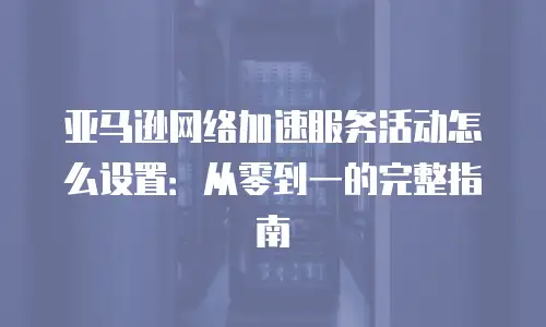 亚马逊网络加速服务活动怎么设置：从零到一的完整指南