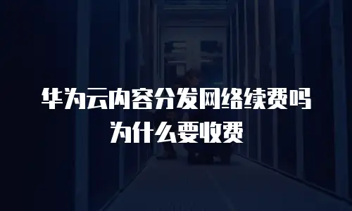 华为云内容分发网络续费吗为什么要收费