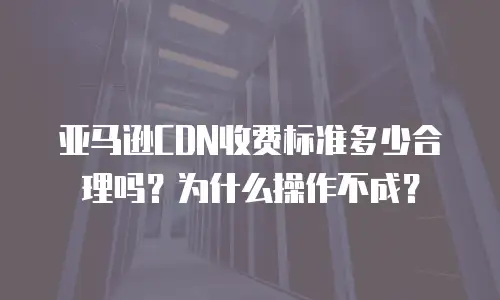 亚马逊CDN收费标准多少合理吗？为什么操作不成？