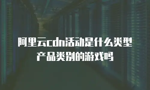 阿里云cdn活动是什么类型产品类别的游戏吗