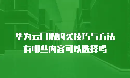 华为云CDN购买技巧与方法有哪些内容可以选择吗