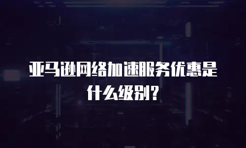 亚马逊网络加速服务优惠是什么级别？