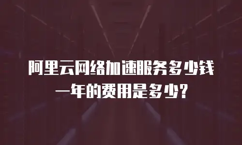 阿里云网络加速服务多少钱一年的费用是多少？