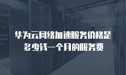 华为云网络加速服务价格是多少钱一个月的服务费