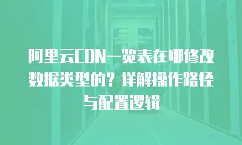 阿里云CDN一览表在哪修改数据类型的？详解操作路径与配置逻辑
