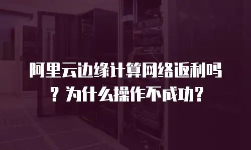 阿里云边缘计算网络返利吗？为什么操作不成功？