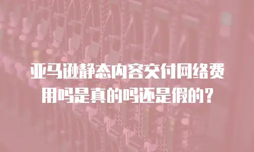 亚马逊静态内容交付网络费用吗是真的吗还是假的？
