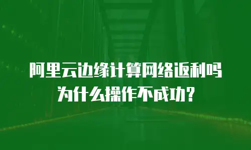 阿里云边缘计算网络返利吗为什么操作不成功？