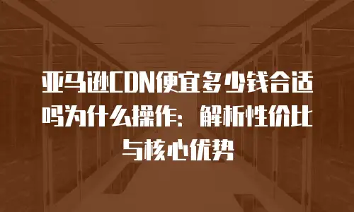 亚马逊CDN便宜多少钱合适吗为什么操作：解析性价比与核心优势