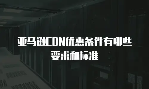 亚马逊CDN优惠条件有哪些要求和标准