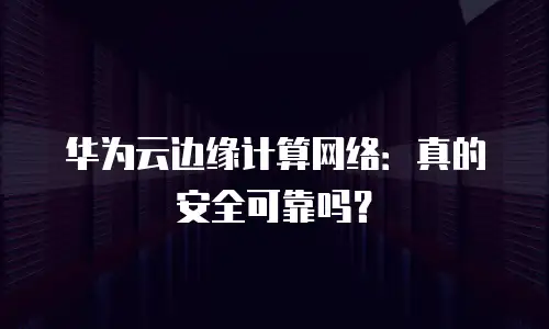 华为云边缘计算网络：真的安全可靠吗？