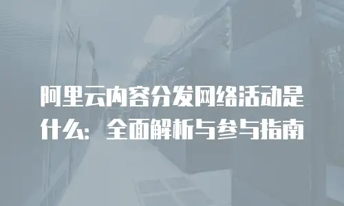 阿里云内容分发网络活动是什么：全面解析与参与指南