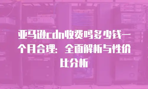 亚马逊cdn收费吗多少钱一个月合理：全面解析与性价比分析