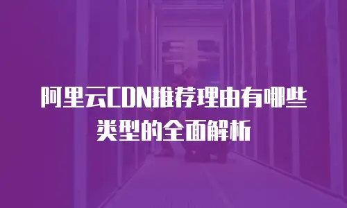 阿里云CDN推荐理由有哪些类型的全面解析